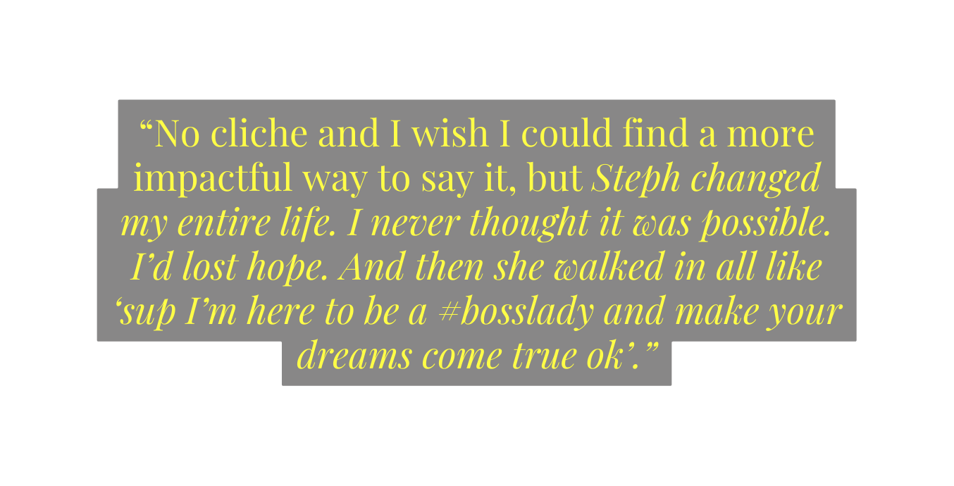 No cliche and I wish I could find a more impactful way to say it but Steph changed my entire life I never thought it was possible I d lost hope And then she walked in all like sup I m here to be a bosslady and make your dreams come true ok